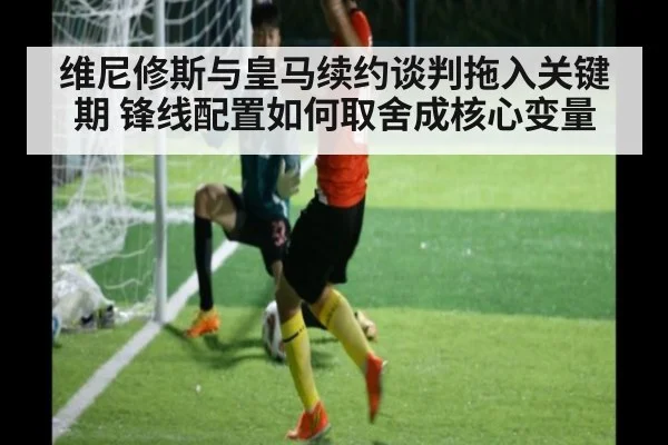维尼修斯与皇马续约谈判拖入关键期 锋线配置如何取舍成核心变量