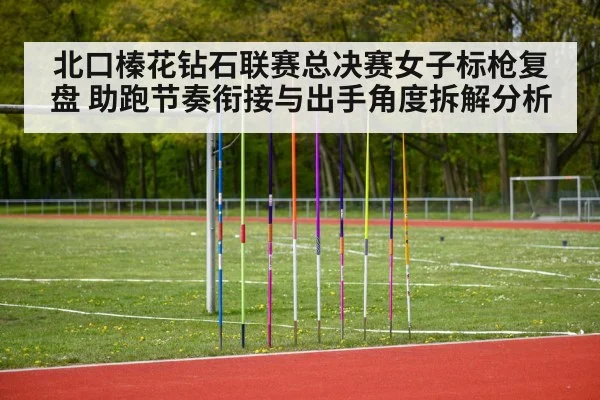 北口榛花钻石联赛总决赛女子标枪复盘 助跑节奏衔接与出手角度拆解分析