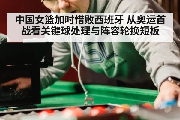 中国女篮加时惜败西班牙 从奥运首战看关键球处理与阵容轮换短板