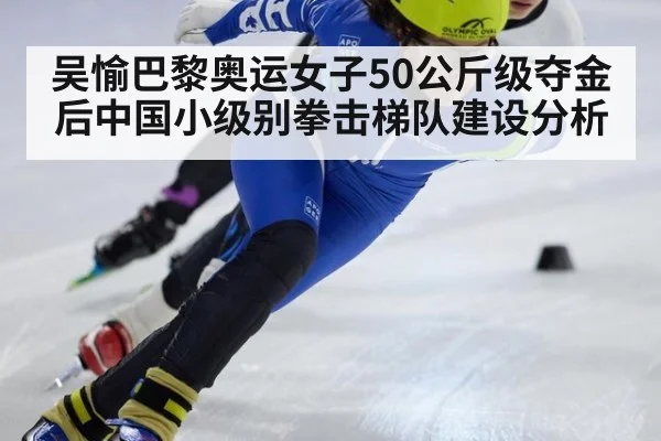 吴愉巴黎奥运女子50公斤级夺金后中国小级别拳击梯队建设分析